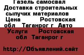 Газель-самосвал. Доставка строительных сыпучих материалов. › Цена ­ 500 - Ростовская обл., Таганрог г. Авто » Услуги   . Ростовская обл.,Таганрог г.